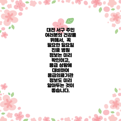 대전 서구 주민 여러분의 건강을 위해서,  꼭 필요한 일요일 진료 병원 정보는 미리 확인하고,  응급 상황에 대비하여 응급의료기관 정보도 미리 알아두는 것이 좋습니다.