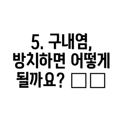 5. 구내염, 방치하면 어떻게 될까요? ⚠️